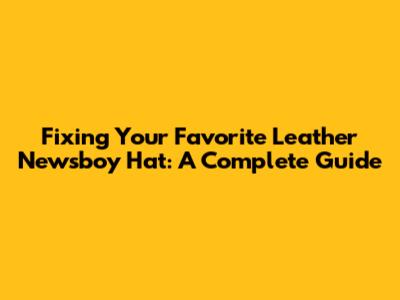 Fixing Your Favorite Leather Newsboy Hat: A Complete Guide