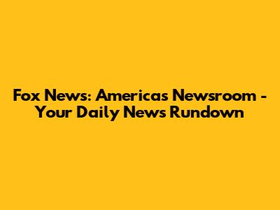 Fox News: America's Newsroom - Your Daily News Rundown