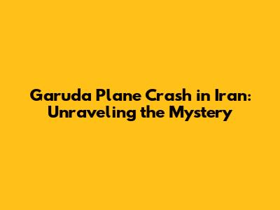 Garuda Plane Crash in Iran: Unraveling the Mystery