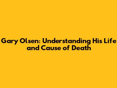 Gary Olsen: Understanding His Life and Cause of Death