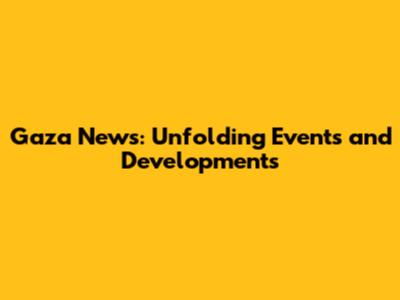 Gaza News: Unfolding Events and Developments