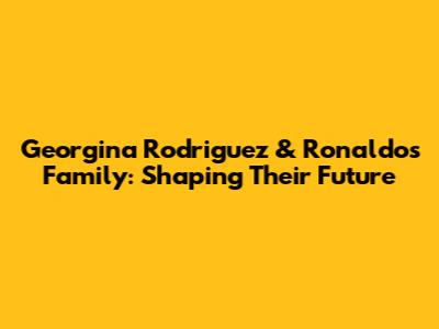 Georgina Rodriguez & Ronaldo's Family: Shaping Their Future