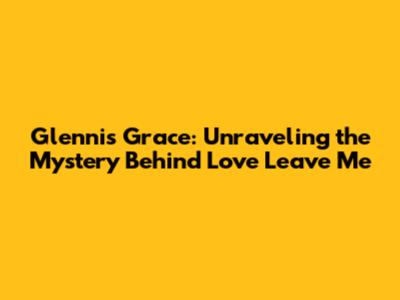 Glennis Grace: Unraveling the Mystery Behind 'Love Leave Me'