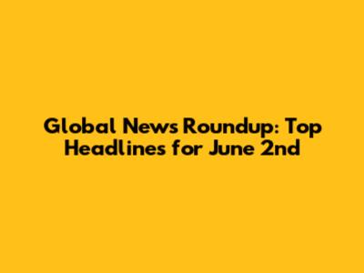 Global News Roundup: Top Headlines for June 2nd