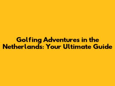 Golfing Adventures in the Netherlands: Your Ultimate Guide