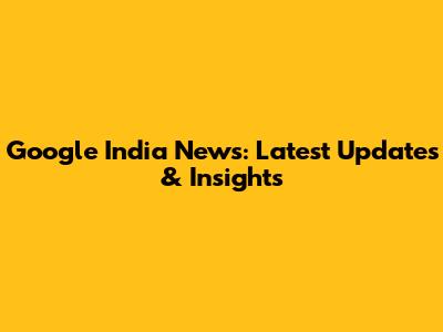 Google India News: Latest Updates & Insights