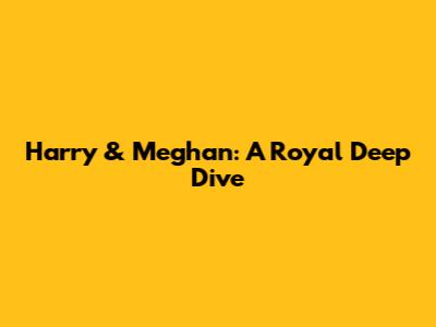 Harry & Meghan: A Royal Deep Dive