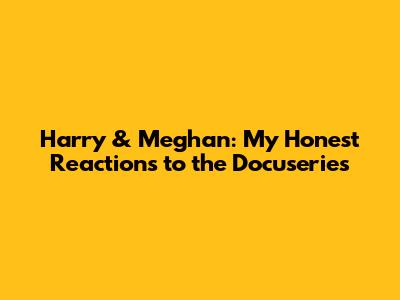 Harry & Meghan: My Honest Reactions to the Docuseries
