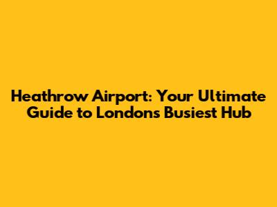 Heathrow Airport: Your Ultimate Guide to London's Busiest Hub
