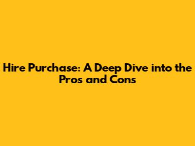 Hire Purchase: A Deep Dive into the Pros and Cons