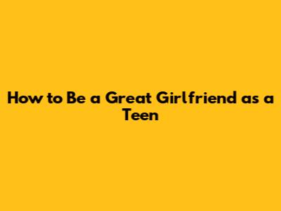 How to Be a Great Girlfriend as a Teen
