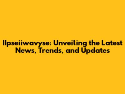 IIpseiiwavyse: Unveiling the Latest News, Trends, and Updates