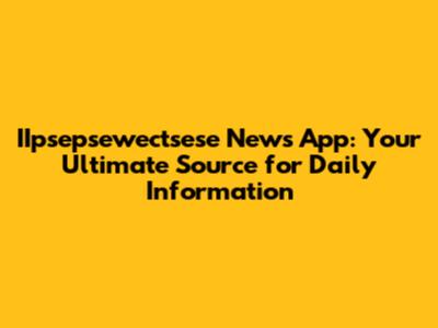 IIpsepsewectsese News App: Your Ultimate Source for Daily Information