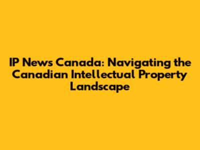 IP News Canada: Navigating the Canadian Intellectual Property Landscape