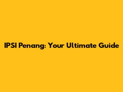 IPSI Penang: Your Ultimate Guide