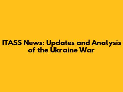 ITASS News: Updates and Analysis of the Ukraine War