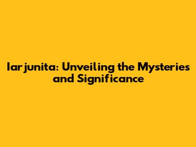 Iarjunita: Unveiling the Mysteries and Significance