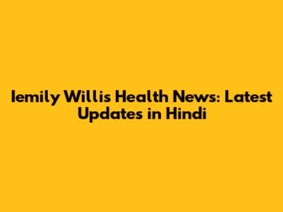 Iemily Willis Health News: Latest Updates in Hindi