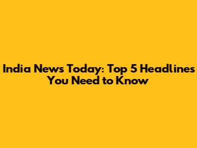 India News Today: Top 5 Headlines You Need to Know