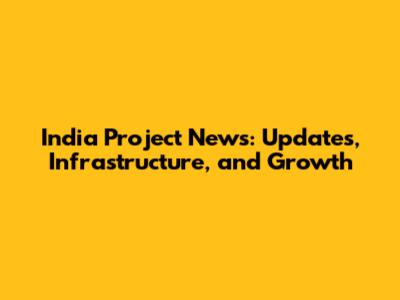 India Project News: Updates, Infrastructure, and Growth