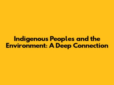 Indigenous Peoples and the Environment: A Deep Connection