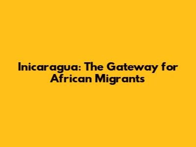 Inicaragua: The Gateway for African Migrants
