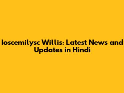 Ioscemilysc Willis: Latest News and Updates in Hindi