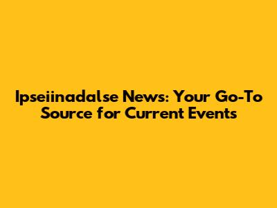Ipseiinadalse News: Your Go-To Source for Current Events
