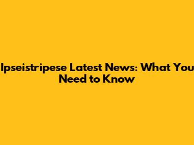 Ipseistripese Latest News: What You Need to Know