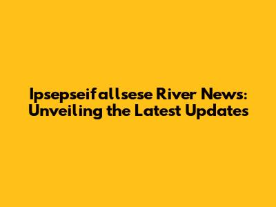 Ipsepseifallsese River News: Unveiling the Latest Updates