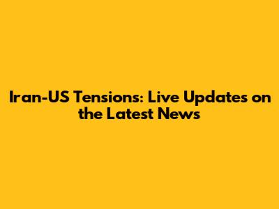 Iran-US Tensions: Live Updates on the Latest News