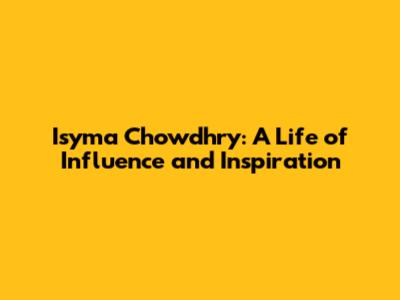 Isyma Chowdhry: A Life of Influence and Inspiration