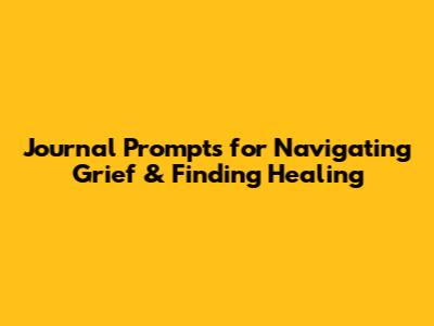 Journal Prompts for Navigating Grief & Finding Healing