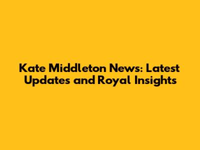 Kate Middleton News: Latest Updates and Royal Insights