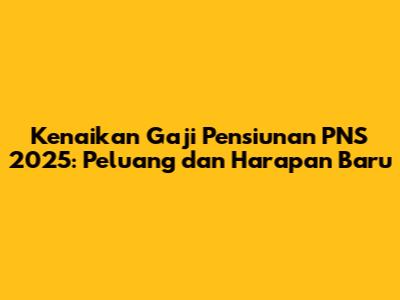 Kenaikan Gaji Pensiunan PNS 2025: Peluang dan Harapan Baru