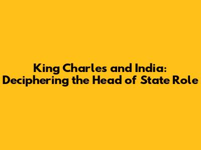 King Charles and India: Deciphering the Head of State Role