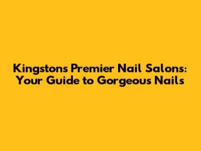 Kingston's Premier Nail Salons: Your Guide to Gorgeous Nails