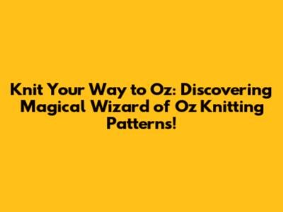 Knit Your Way to Oz: Discovering Magical Wizard of Oz Knitting Patterns!