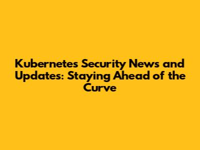 Kubernetes Security News and Updates: Staying Ahead of the Curve
