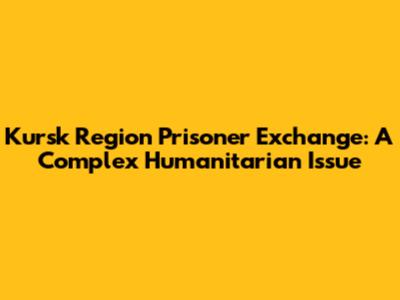 Kursk Region Prisoner Exchange: A Complex Humanitarian Issue