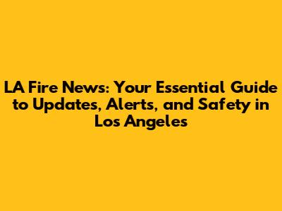 LA Fire News: Your Essential Guide to Updates, Alerts, and Safety in Los Angeles