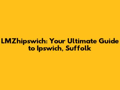 LMZhipswich: Your Ultimate Guide to Ipswich, Suffolk
