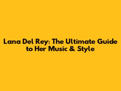 Lana Del Rey: The Ultimate Guide to Her Music & Style