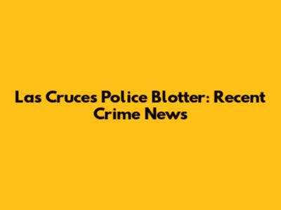 Las Cruces Police Blotter: Recent Crime News