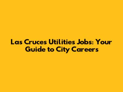 Las Cruces Utilities Jobs: Your Guide to City Careers