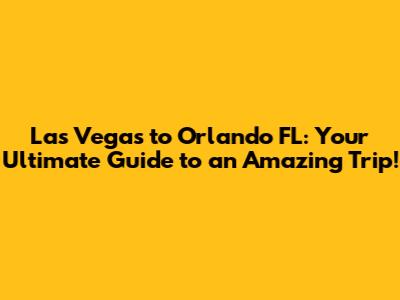 Las Vegas to Orlando FL: Your Ultimate Guide to an Amazing Trip!