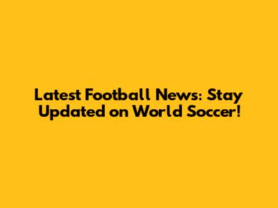 Latest Football News: Stay Updated on World Soccer!