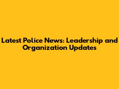 Latest Police News: Leadership and Organization Updates