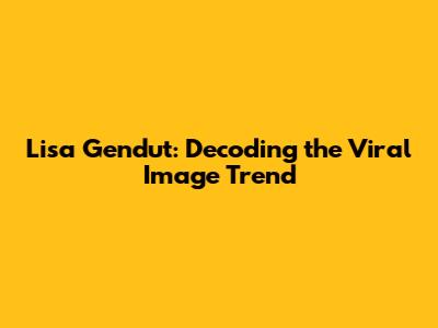 Lisa Gendut: Decoding the Viral Image Trend