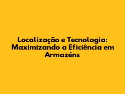 Localização e Tecnologia: Maximizando a Eficiência em Armazéns